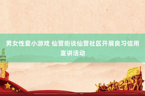 男女性爱小游戏 仙营街谈仙营社区开展良习信用宣讲活动