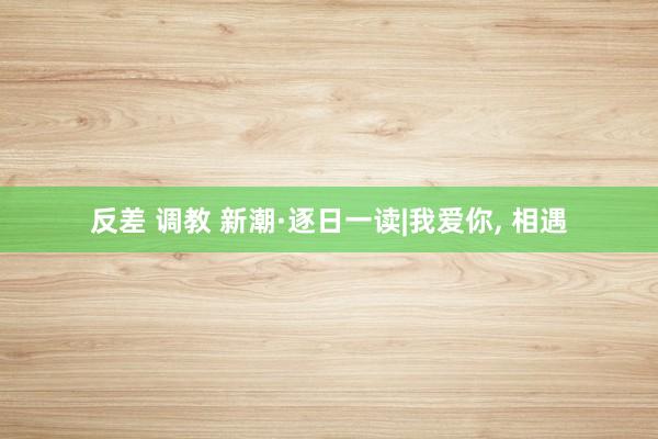 反差 调教 新潮·逐日一读|我爱你， 相遇