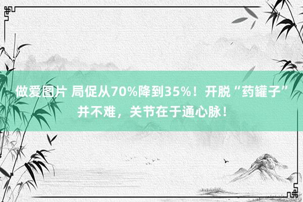 做爱图片 局促从70%降到35%！开脱“药罐子”并不难，关节在于通心脉！
