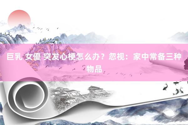 巨乳 女優 突发心梗怎么办？忽视：家中常备三种物品