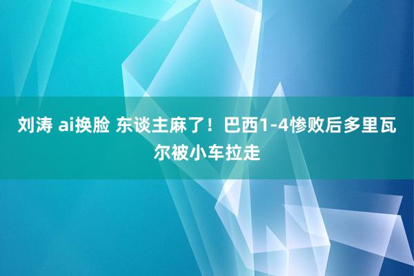 刘涛 ai换脸 东谈主麻了！巴西1-4惨败后多里瓦尔被小车拉走