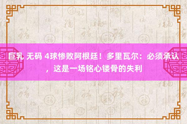 巨乳 无码 4球惨败阿根廷！多里瓦尔：必须承认，这是一场铭心镂骨的失利