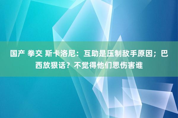国产 拳交 斯卡洛尼：互助是压制敌手原因；巴西放狠话？不觉得他们思伤害谁