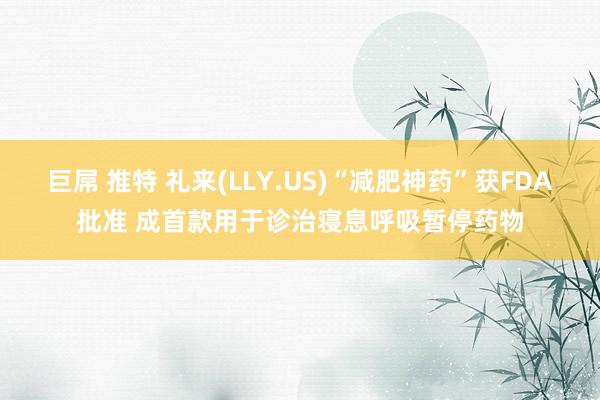 巨屌 推特 礼来(LLY.US)“减肥神药”获FDA批准 成首款用于诊治寝息呼吸暂停药物