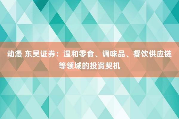 动漫 东吴证券：温和零食、调味品、餐饮供应链等领域的投资契机