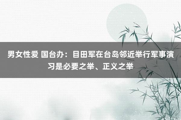 男女性爱 国台办：目田军在台岛邻近举行军事演习是必要之举、正义之举