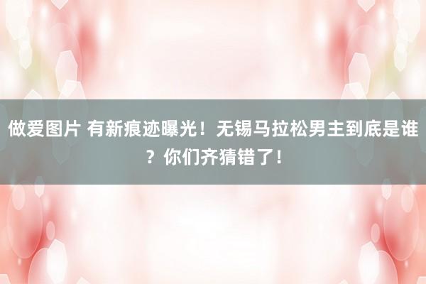 做爱图片 有新痕迹曝光！无锡马拉松男主到底是谁？你们齐猜错了！