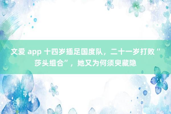 文爱 app 十四岁插足国度队，二十一岁打败“莎头组合”，她又为何须臾藏隐
