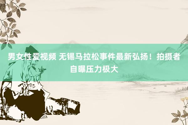 男女性爱视频 无锡马拉松事件最新弘扬！拍摄者自曝压力极大