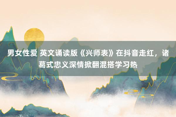 男女性爱 英文诵读版《兴师表》在抖音走红，诸葛式忠义深情掀翻混搭学习热