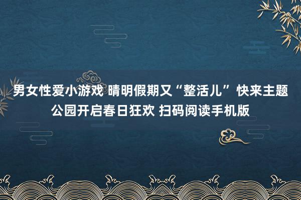 男女性爱小游戏 晴明假期又“整活儿” 快来主题公园开启春日狂欢 扫码阅读手机版