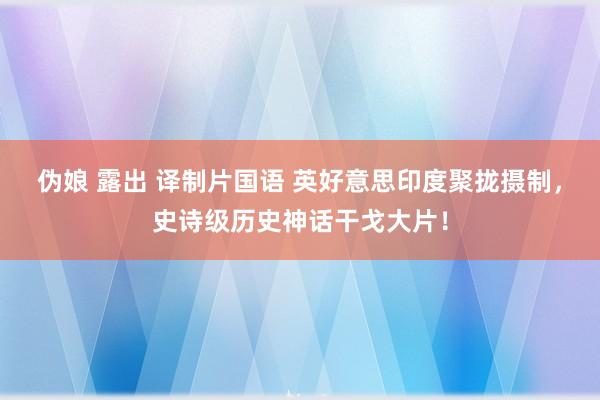 伪娘 露出 译制片国语 英好意思印度聚拢摄制，史诗级历史神话干戈大片！