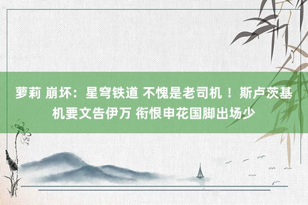 萝莉 崩坏：星穹铁道 不愧是老司机 ！斯卢茨基机要文告伊万 衔恨申花国脚出场少
