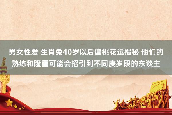 男女性爱 生肖兔40岁以后偏桃花运揭秘 他们的熟练和隆重可能会招引到不同庚岁段的东谈主