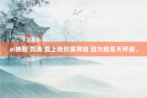 ai换脸 刘涛 爱上我你莫得错 因为姐是天秤座。
