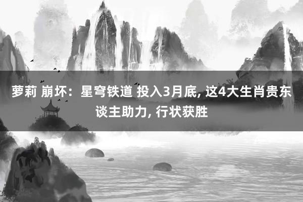 萝莉 崩坏：星穹铁道 投入3月底， 这4大生肖贵东谈主助力， 行状获胜
