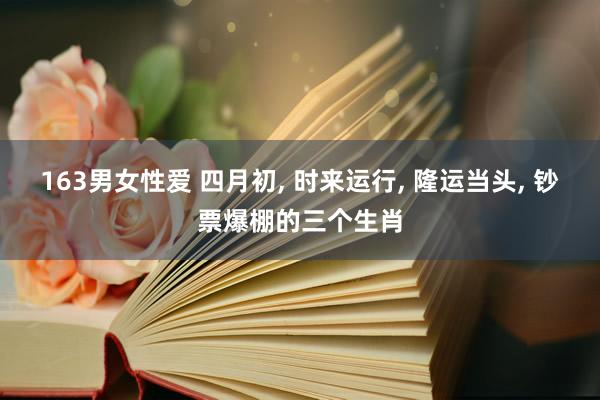 163男女性爱 四月初， 时来运行， 隆运当头， 钞票爆棚的三个生肖
