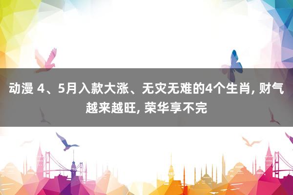 动漫 4、5月入款大涨、无灾无难的4个生肖， 财气越来越旺， 荣华享不完