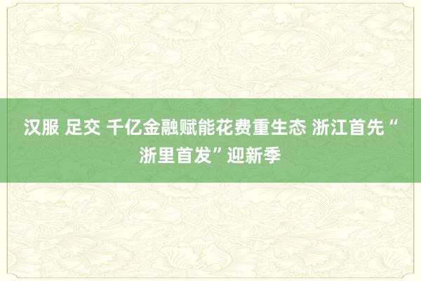 汉服 足交 千亿金融赋能花费重生态 浙江首先“浙里首发”迎新季