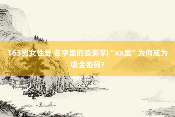 163男女性爱 名字里的浪掷学|“xx里”为何成为吸金密码?