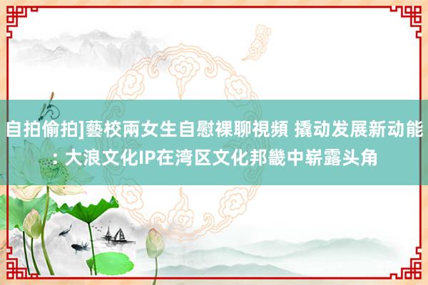 自拍偷拍]藝校兩女生自慰裸聊視頻 撬动发展新动能: 大浪文化IP在湾区文化邦畿中崭露头角