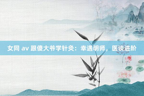 女同 av 跟傻大爷学针灸：幸遇明师，医谈进阶