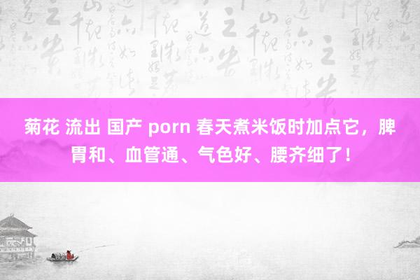 菊花 流出 国产 porn 春天煮米饭时加点它,脾胃和、血管通、气色好、腰齐细了!