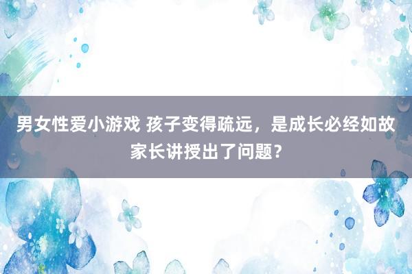 男女性爱小游戏 孩子变得疏远，是成长必经如故家长讲授出了问题？