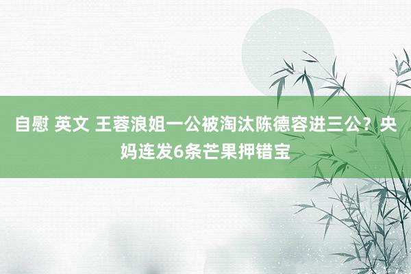 自慰 英文 王蓉浪姐一公被淘汰陈德容进三公？央妈连发6条芒果押错宝