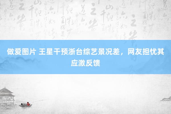 做爱图片 王星干预浙台综艺景况差，网友担忧其应激反馈