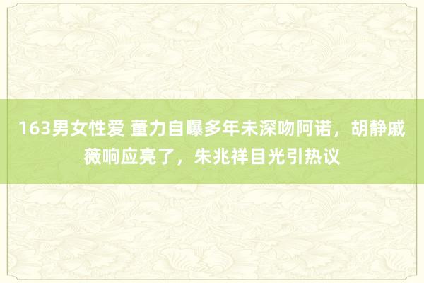 163男女性爱 董力自曝多年未深吻阿诺，胡静戚薇响应亮了，朱兆祥目光引热议