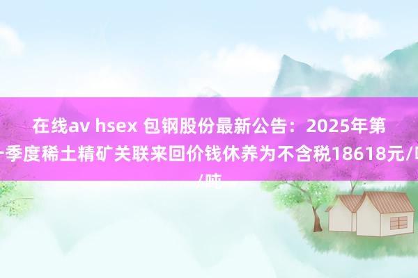 在线av hsex 包钢股份最新公告：2025年第一季度稀土精矿关联来回价钱休养为不含税18618元/吨