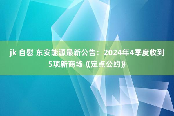 jk 自慰 东安能源最新公告：2024年4季度收到5项新商场《定点公约》