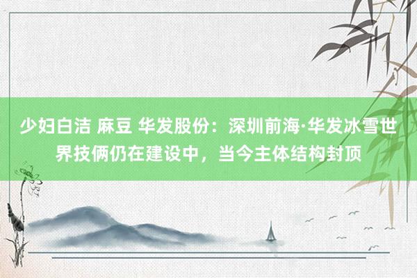 少妇白洁 麻豆 华发股份：深圳前海·华发冰雪世界技俩仍在建设中，当今主体结构封顶