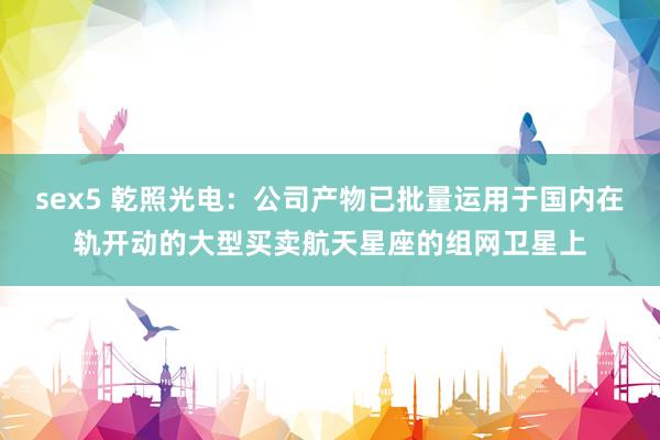 sex5 乾照光电：公司产物已批量运用于国内在轨开动的大型买卖航天星座的组网卫星上