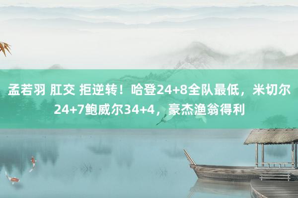 孟若羽 肛交 拒逆转！哈登24+8全队最低，米切尔24+7鲍威尔34+4，豪杰渔翁得利