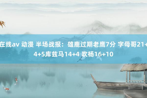 在线av 动漫 半场战报：雄鹿过期老鹰7分 字母哥21+4+5库兹马14+4 吹杨16+10