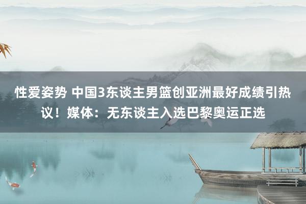 性爱姿势 中国3东谈主男篮创亚洲最好成绩引热议！媒体：无东谈主入选巴黎奥运正选