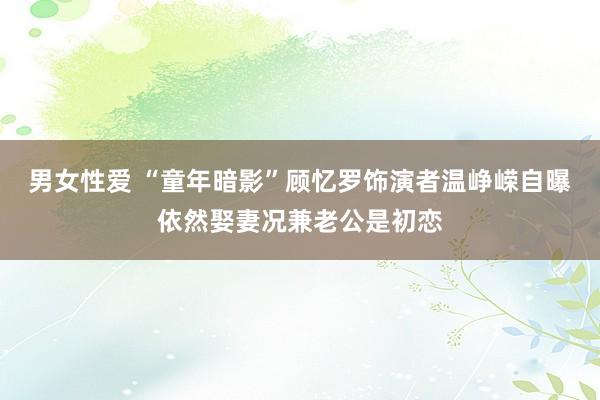 男女性爱 “童年暗影”顾忆罗饰演者温峥嵘自曝依然娶妻况兼老公是初恋