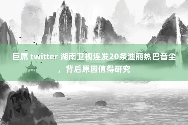 巨屌 twitter 湖南卫视连发20条迪丽热巴音尘，背后原因值得研究