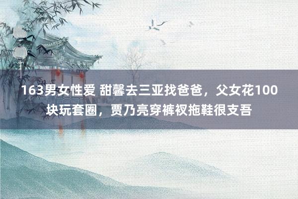 163男女性爱 甜馨去三亚找爸爸，父女花100块玩套圈，贾乃亮穿裤衩拖鞋很支吾