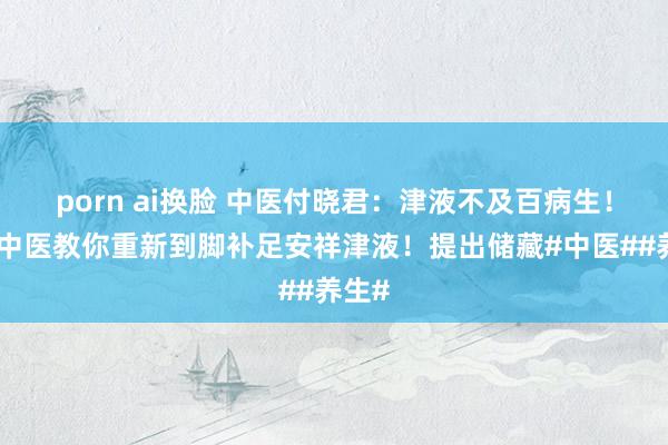 porn ai换脸 中医付晓君：津液不及百病生！今天中医教你重新到脚补足安祥津液！提出储藏#中医##养生#