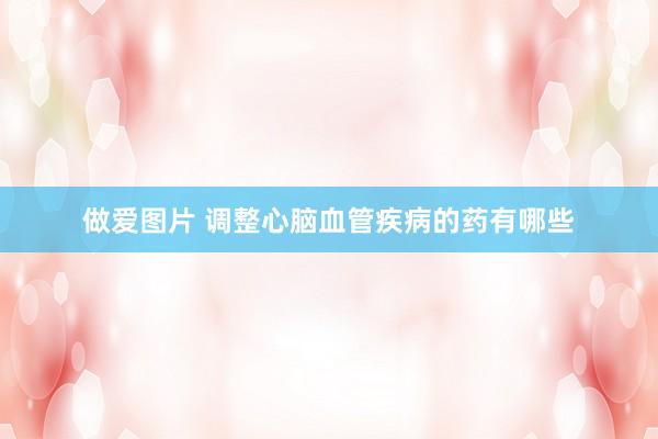 做爱图片 调整心脑血管疾病的药有哪些