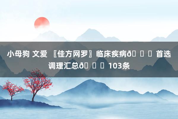小母狗 文爱 〖佳方网罗〗临床疾病👍首选调理汇总👍103条
