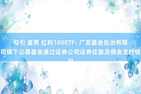 勾引 直男 红利100ETF: 广发基金处治有限公司旗下公募基金通过证券公司证券往复及佣金支付情况