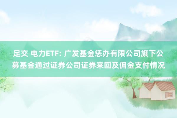 足交 电力ETF: 广发基金惩办有限公司旗下公募基金通过证券公司证券来回及佣金支付情况