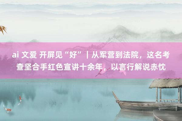 ai 文爱 开屏见“好”｜从军营到法院，这名考查坚合手红色宣讲十余年，以言行解说赤忱