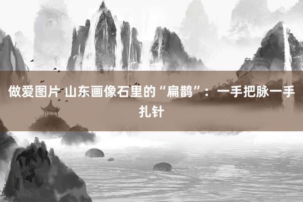 做爱图片 山东画像石里的“扁鹊”：一手把脉一手扎针