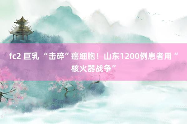 fc2 巨乳 “击碎”癌细胞！山东1200例患者用“核火器战争”