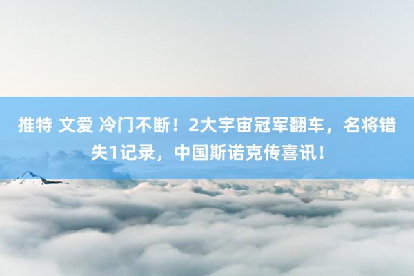 推特 文爱 冷门不断！2大宇宙冠军翻车，名将错失1记录，中国斯诺克传喜讯！